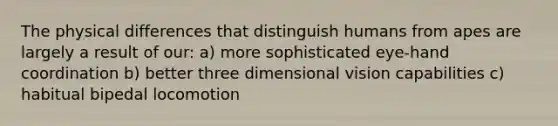 The physical differences that distinguish humans from apes are largely a result of our: a) more sophisticated eye-hand coordination b) better three dimensional vision capabilities c) habitual bipedal locomotion