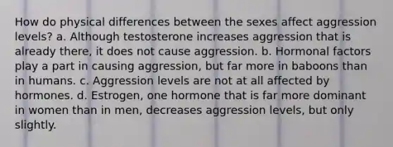 How do physical differences between the sexes affect aggression levels? a. Although testosterone increases aggression that is already there, it does not cause aggression. b. Hormonal factors play a part in causing aggression, but far more in baboons than in humans. c. Aggression levels are not at all affected by hormones. d. Estrogen, one hormone that is far more dominant in women than in men, decreases aggression levels, but only slightly.