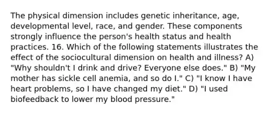 The physical dimension includes genetic inheritance, age, developmental level, race, and gender. These components strongly influence the person's health status and health practices. 16. Which of the following statements illustrates the effect of the sociocultural dimension on health and illness? A) "Why shouldn't I drink and drive? Everyone else does." B) "My mother has sickle cell anemia, and so do I." C) "I know I have heart problems, so I have changed my diet." D) "I used biofeedback to lower my blood pressure."