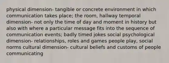 physical dimension- tangible or concrete environment in which communication takes place; the room, hallway temporal dimension- not only the time of day and moment in history but also with where a particular message fits into the sequence of communication events; badly timed jokes social psychological dimension- relationships, roles and games people play, social norms cultural dimension- cultural beliefs and customs of people communicating