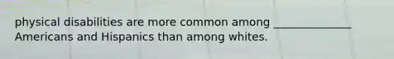 physical disabilities are more common among ______________ Americans and Hispanics than among whites.