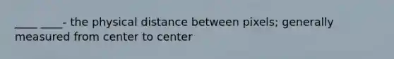 ____ ____- the physical distance between pixels; generally measured from center to center