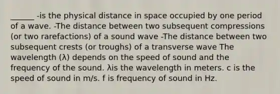 ______ -is the physical distance in space occupied by one period of a wave. -The distance between two subsequent compressions (or two rarefactions) of a sound wave -The distance between two subsequent crests (or troughs) of a transverse wave The wavelength (λ) depends on the speed of sound and the frequency of the sound. λis the wavelength in meters. c is the speed of sound in m/s. f is frequency of sound in Hz.