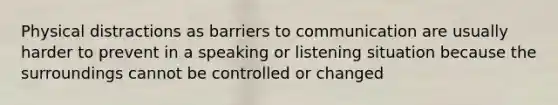 Physical distractions as barriers to communication are usually harder to prevent in a speaking or listening situation because the surroundings cannot be controlled or changed