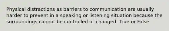 Physical distractions as barriers to communication are usually harder to prevent in a speaking or listening situation because the surroundings cannot be controlled or changed. True or False