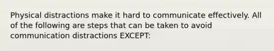 Physical distractions make it hard to communicate effectively. All of the following are steps that can be taken to avoid communication distractions EXCEPT:
