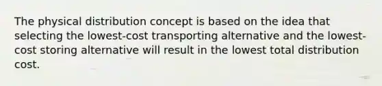 The physical distribution concept is based on the idea that selecting the lowest-cost transporting alternative and the lowest-cost storing alternative will result in the lowest total distribution cost.