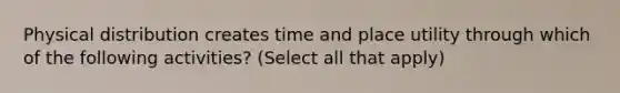 Physical distribution creates time and place utility through which of the following activities? (Select all that apply)