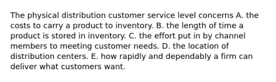 The physical distribution customer service level concerns A. the costs to carry a product to inventory. B. the length of time a product is stored in inventory. C. the effort put in by channel members to meeting customer needs. D. the location of distribution centers. E. how rapidly and dependably a firm can deliver what customers want.