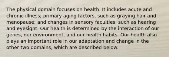 The physical domain focuses on health. It includes acute and chronic illness; primary aging factors, such as graying hair and menopause; and changes in sensory faculties, such as hearing and eyesight. Our health is determined by the interaction of our genes, our environment, and our health habits. Our health also plays an important role in our adaptation and change in the other two domains, which are described below.