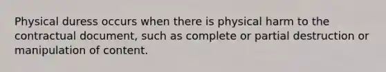 Physical duress occurs when there is physical harm to the contractual document, such as complete or partial destruction or manipulation of content.