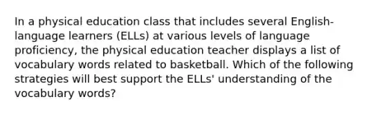 In a physical education class that includes several English-language learners (ELLs) at various levels of language proficiency, the physical education teacher displays a list of vocabulary words related to basketball. Which of the following strategies will best support the ELLs' understanding of the vocabulary words?