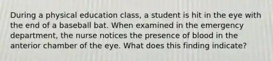 During a physical education class, a student is hit in the eye with the end of a baseball bat. When examined in the emergency department, the nurse notices the presence of blood in the anterior chamber of the eye. What does this finding indicate?