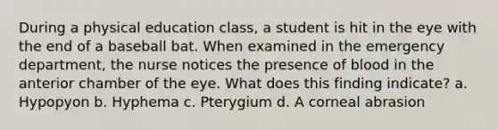 During a physical education class, a student is hit in the eye with the end of a baseball bat. When examined in the emergency department, the nurse notices the presence of blood in the anterior chamber of the eye. What does this finding indicate? a. Hypopyon b. Hyphema c. Pterygium d. A corneal abrasion