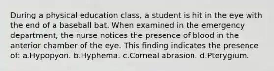 During a physical education class, a student is hit in the eye with the end of a baseball bat. When examined in the emergency department, the nurse notices the presence of blood in the anterior chamber of the eye. This finding indicates the presence of: a.Hypopyon. b.Hyphema. c.Corneal abrasion. d.Pterygium.