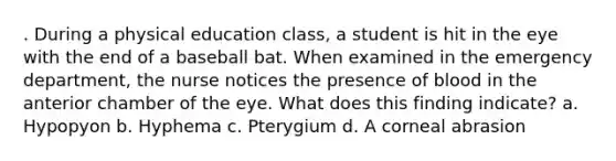 . During a physical education class, a student is hit in the eye with the end of a baseball bat. When examined in the emergency department, the nurse notices the presence of blood in the anterior chamber of the eye. What does this finding indicate? a. Hypopyon b. Hyphema c. Pterygium d. A corneal abrasion