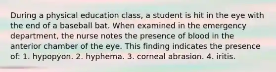 During a physical education class, a student is hit in the eye with the end of a baseball bat. When examined in the emergency department, the nurse notes the presence of blood in the anterior chamber of the eye. This finding indicates the presence of: 1. hypopyon. 2. hyphema. 3. corneal abrasion. 4. iritis.