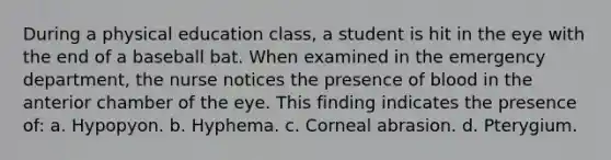 During a physical education class, a student is hit in the eye with the end of a baseball bat. When examined in the emergency department, the nurse notices the presence of blood in the anterior chamber of the eye. This finding indicates the presence of: a. Hypopyon. b. Hyphema. c. Corneal abrasion. d. Pterygium.