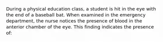 During a physical education class, a student is hit in the eye with the end of a baseball bat. When examined in the emergency department, the nurse notices the presence of blood in the anterior chamber of the eye. This finding indicates the presence of: