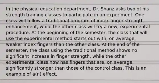 In the physical education department, Dr. Shanz asks two of his strength training classes to participate in an experiment. One class will follow a traditional program of index finger strength enhancement, while the other class will try a new, experimental procedure. At the beginning of the semester, the class that will use the experimental method starts out with, on average, weaker index fingers than the other class. At the end of the semester, the class using the traditional method shows no significant increase in finger strength, while the other experimental class now has fingers that are, on average, significantly stronger than those of the control class. This is an example of a(n) effect.