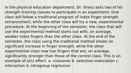 In the physical education department, Dr. Shanz asks two of his strength training classes to participate in an experiment. One class will follow a traditional program of index finger strength enhancement, while the other class will try a new, experimental procedure. At the beginning of the semester, the class that will use the experimental method starts out with, on average, weaker index fingers than the other class. At the end of the semester, the class using the traditional method shows no significant increase in finger strength, while the other experimental class now has fingers that are, on average, significantly stronger than those of the control class. This is an example of a(n) effect. a. crossover b. selection-maturation c. interaction d. intragroup regression