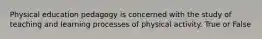 Physical education pedagogy is concerned with the study of teaching and learning processes of physical activity. True or False