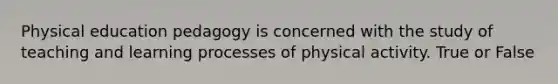 Physical education pedagogy is concerned with the study of teaching and learning processes of physical activity. True or False