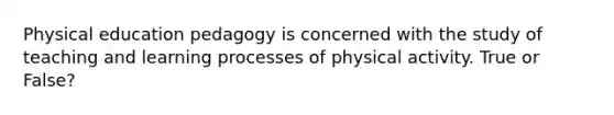 Physical education pedagogy is concerned with the study of teaching and learning processes of physical activity. True or False?