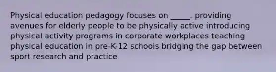 Physical education pedagogy focuses on _____. providing avenues for elderly people to be physically active introducing physical activity programs in corporate workplaces teaching physical education in pre-K-12 schools bridging the gap between sport research and practice