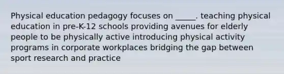 Physical education pedagogy focuses on _____. teaching physical education in pre-K-12 schools providing avenues for elderly people to be physically active introducing physical activity programs in corporate workplaces bridging the gap between sport research and practice