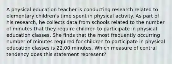 A physical education teacher is conducting research related to elementary children's time spent in physical activity. As part of his research, he collects data from schools related to the number of minutes that they require children to participate in physical education classes. She finds that the most frequently occurring number of minutes required for children to participate in physical education classes is 22.00 minutes. Which measure of central tendency does this statement represent?