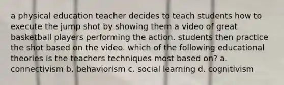 a physical education teacher decides to teach students how to execute the jump shot by showing them a video of great basketball players performing the action. students then practice the shot based on the video. which of the following educational theories is the teachers techniques most based on? a. connectivism b. behaviorism c. social learning d. cognitivism