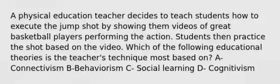 A physical education teacher decides to teach students how to execute the jump shot by showing them videos of great basketball players performing the action. Students then practice the shot based on the video. Which of the following educational theories is the teacher's technique most based on? A- Connectivism B-Behaviorism C- Social learning D- Cognitivism