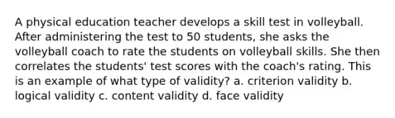 A physical education teacher develops a skill test in volleyball. After administering the test to 50 students, she asks the volleyball coach to rate the students on volleyball skills. She then correlates the students' test scores with the coach's rating. This is an example of what type of validity? a. criterion validity b. logical validity c. content validity d. face validity