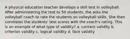 A physical education teacher develops a skill test in volleyball. After administering the test to 50 students, the asks the volleyball coach to rate the students on volleyball skills. She then correlates the students' test scores with the coach's rating. This is an example of what type of validity? a. content validity b. criterion validity c. logical validity d. face validity