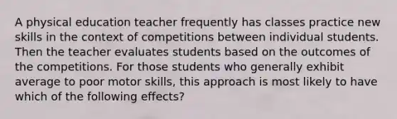 A physical education teacher frequently has classes practice new skills in the context of competitions between individual students. Then the teacher evaluates students based on the outcomes of the competitions. For those students who generally exhibit average to poor motor skills, this approach is most likely to have which of the following effects?