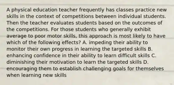 A physical education teacher frequently has classes practice new skills in the context of competitions between individual students. Then the teacher evaluates students based on the outcomes of the competitions. For those students who generally exhibit average to poor motor skills, this approach is most likely to have which of the following effects? A. impeding their ability to monitor their own progress in learning the targeted skills B. enhancing confidence in their ability to learn difficult skills C. diminishing their motivation to learn the targeted skills D. encouraging them to establish challenging goals for themselves when learning new skills