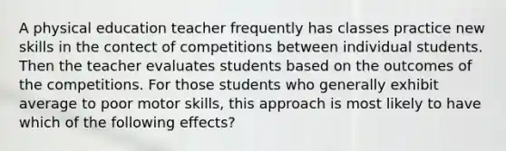 A physical education teacher frequently has classes practice new skills in the contect of competitions between individual students. Then the teacher evaluates students based on the outcomes of the competitions. For those students who generally exhibit average to poor motor skills, this approach is most likely to have which of the following effects?