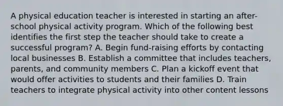 A physical education teacher is interested in starting an after-school physical activity program. Which of the following best identifies the first step the teacher should take to create a successful program? A. Begin fund-raising efforts by contacting local businesses B. Establish a committee that includes teachers, parents, and community members C. Plan a kickoff event that would offer activities to students and their families D. Train teachers to integrate physical activity into other content lessons