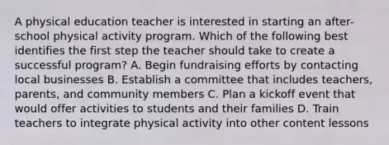 A physical education teacher is interested in starting an after-school physical activity program. Which of the following best identifies the first step the teacher should take to create a successful program? A. Begin fundraising efforts by contacting local businesses B. Establish a committee that includes teachers, parents, and community members C. Plan a kickoff event that would offer activities to students and their families D. Train teachers to integrate physical activity into other content lessons