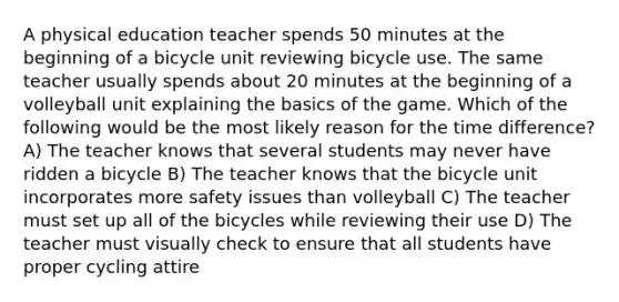 A physical education teacher spends 50 minutes at the beginning of a bicycle unit reviewing bicycle use. The same teacher usually spends about 20 minutes at the beginning of a volleyball unit explaining the basics of the game. Which of the following would be the most likely reason for the time difference? A) The teacher knows that several students may never have ridden a bicycle B) The teacher knows that the bicycle unit incorporates more safety issues than volleyball C) The teacher must set up all of the bicycles while reviewing their use D) The teacher must visually check to ensure that all students have proper cycling attire