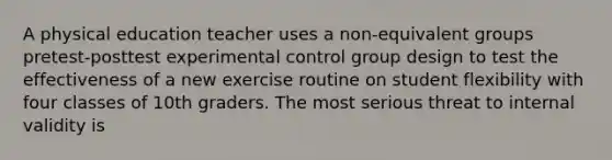 A physical education teacher uses a non-equivalent groups pretest-posttest experimental control group design to test the effectiveness of a new exercise routine on student flexibility with four classes of 10th graders. The most serious threat to internal validity is