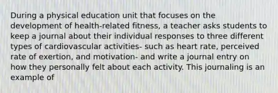 During a physical education unit that focuses on the development of health-related fitness, a teacher asks students to keep a journal about their individual responses to three different types of cardiovascular activities- such as heart rate, perceived rate of exertion, and motivation- and write a journal entry on how they personally felt about each activity. This journaling is an example of