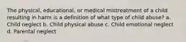 The physical, educational, or medical mistreatment of a child resulting in harm is a definition of what type of child abuse? a. Child neglect b. Child physical abuse c. Child emotional neglect d. Parental neglect