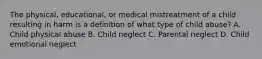 The physical, educational, or medical mistreatment of a child resulting in harm is a definition of what type of child abuse? A. Child physical abuse B. Child neglect C. Parental neglect D. Child emotional neglect