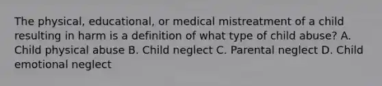 The physical, educational, or medical mistreatment of a child resulting in harm is a definition of what type of child abuse? A. Child physical abuse B. Child neglect C. Parental neglect D. Child emotional neglect