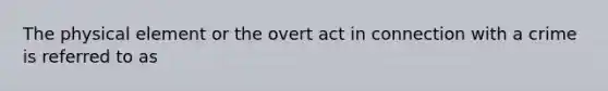 The physical element or the overt act in connection with a crime is referred to as