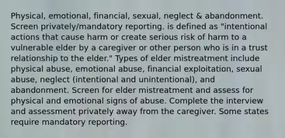 Physical, emotional, financial, sexual, neglect & abandonment. Screen privately/mandatory reporting. is defined as "intentional actions that cause harm or create serious risk of harm to a vulnerable elder by a caregiver or other person who is in a trust relationship to the elder." Types of elder mistreatment include physical abuse, emotional abuse, financial exploitation, sexual abuse, neglect (intentional and unintentional), and abandonment. Screen for elder mistreatment and assess for physical and emotional signs of abuse. Complete the interview and assessment privately away from the caregiver. Some states require mandatory reporting.