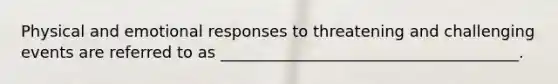 Physical and emotional responses to threatening and challenging events are referred to as ______________________________________.