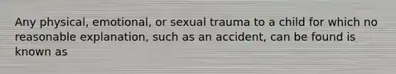 Any physical, emotional, or sexual trauma to a child for which no reasonable explanation, such as an accident, can be found is known as